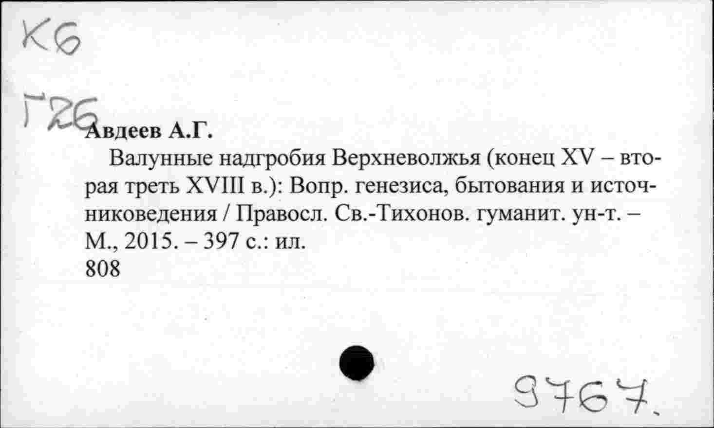 ﻿Авдеев А.Г.
Валунные надгробия Верхневолжья (конец XV - вторая треть XVIII в.): Вопр. генезиса, бытования и источниковедения / Правосл. Св.-Тихонов. гуманит. ун-т. -М„ 2015.-397 с.: ил.
808
